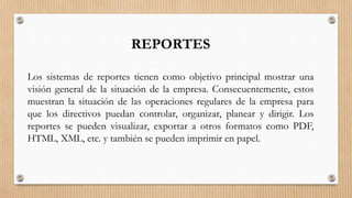 REPORTES
Los sistemas de reportes tienen como objetivo principal mostrar una
visión general de la situación de la empresa. Consecuentemente, estos
muestran la situación de las operaciones regulares de la empresa para
que los directivos puedan controlar, organizar, planear y dirigir. Los
reportes se pueden visualizar, exportar a otros formatos como PDF,
HTML, XML, etc. y también se pueden imprimir en papel.
 