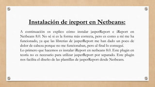 Instalación de ireport en Netbeans:
A continuación os explico cómo instalar jasperReport e iReport en
Netbeans 8.0. No sé si es la forma más correcta, pero es como a mí me ha
funcionado, ya que las librerias de jasperReport me han dado un poco de
dolor de cabeza porque no me funcionaban, pero al final lo conseguí.
Lo primero que hacemos es instalar iReport en netbeans 8.0. Este plugin en
teoría no es necesario para utilizar jasperReport por separado. Este plugin
nos facilita el diseño de las plantillas de jasperReport desde Netbeans.
 