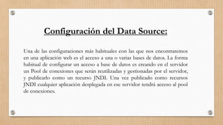 Configuración del Data Source:
Una de las configuraciones más habituales con las que nos encontraremos
en una aplicación web es el acceso a una o varias bases de datos. La forma
habitual de configurar un acceso a base de datos es creando en el servidor
un Pool de conexiones que serán reutilizadas y gestionadas por el servidor,
y publicarlo como un recurso JNDI. Una vez publicado como recursos
JNDI cualquier aplicación desplegada en ese servidor tendrá acceso al pool
de conexiones.
 