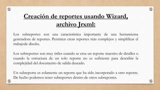 Creación de reportes usando Wizard,
archivo Jrxml:
Los subreportes son una característica importante de una herramienta
generadora de reportes. Permiten crear reportes más complejos y simplificar el
trabajode diseño.
Los subreportes son muy útiles cuando se crea un reporte maestro de detalles o
cuando la estructura de un solo reporte no es suficiente para describir la
complejidad del documento de salida deseado.
Un subreporte es solamente un reporte que ha sido incorporado a otro reporte.
De hecho podemos tener subreportes dentro de otros subreportes.
 