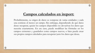 Campos calculados en ireport:
Probablemente, su origen de datos se compone de varias entidades y cada
una contiene al menos un campo. Sin embargo, dependiendo de qué datos
desee recuperar, quizás los campos disponibles no devuelvan los datos que
necesita exactamente. En ese caso, puede modificar las fórmulas en los
campos existentes y guardarlos como campos nuevos, o bien puede crear
sus propios campos calculados para recuperar justo los datos que desea.
 