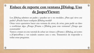 Enlace de reporte con ventana JDialog. Uso
de JasperViewer:
Los JDialog admiten un padre y pueden ser o no modales. ¿Para qué sirve ese
padre? ¿Puedo hacer cualquier JDialog modal?
Otras veces queremos hacer una ventana de error, de aviso, para pedir un dato
o confirmar algo. ¿Pongo JFrame o JDialog para esas ventanas? ¿Tengo que
construirla?
Vamos a tratar en este tutorial de echar un vistazo a JFrame y JDialog, así como
a JOptionPane y ver cuándo usamos una u otra. Trataremos de responder a
todas estas preguntas.
 