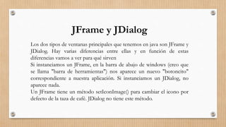JFrame y JDialog
Los dos tipos de ventanas principales que tenemos en java son JFrame y
JDialog. Hay varias diferencias entre ellas y en función de estas
diferencias vamos a ver para qué sirven
Si instanciamos un JFrame, en la barra de abajo de windows (creo que
se llama "barra de herramientas") nos aparece un nuevo "botoncito"
correspondiente a nuestra aplicación. Si instanciamos un JDialog, no
aparece nada.
Un JFrame tiene un método setIconImage() para cambiar el icono por
defecto de la taza de café. JDialog no tiene este método.
 