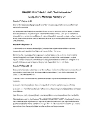 REPORTES DE LECTURA DEL LIBRO “Análisis Económico”
Mario Alberto Maldonado Padilla 6°c t/v
Reporte N°1 Paginas 12-20
En el contenidode estas9 páginaspude aprendervariascosasque no teníaideaque formaran
parte de laeconomía.
No sabía que el significadode economíateníaque vercon la administraciónde lacasa,y más aún
todolo que necesitaunapersonaparaser un verdaderoeconomista.Creíaque uneconomista
solodebíatenerconocimientosbásicosde matemáticasyde lasociedad,peroaprendíque nosolo
eseso,un economistadebe conocerlahistoria,el derecho,lapsicologíaentre otraspararealizar
un buentrabajo.
Reporte N°2 Página 21 – 29
La economíautilizadiversosmodelosparapoderexplicarlaadministraciónde losrecursos
escasos.Loscualespuedenirde logeneral a loparticulary viceversa.
Conforme alas escuelasque hansurgidoparaexplicarlaeconomía,podemosobservarcómo
cambiala ideologíaconel pasodel tiempo;comolosmercantilistascreíanque para generar
riquezaeranecesarioacumularmetalespreciosos,ycomotodo estocambiocon lallegadade la
escuelafisiócrata,lacual teníacomo idiosincrasiael valorde latierray el trabajo.
Reporte N°3 Página 30 – 38
En estasemanase observócómoal pasar de losañosse fueronfundandolasdiversasescuelasdel
pensamientoeconómicocomolaclásica,marxista,neomarxistayneoclásicaademásdel “EL
LAISSEZFAIRE,LAISSEZPASSER”.
La escuelaclásicacreandoel marcogeneral del modelocapitalistaapartir de la revolución
industria.
La escuelamarxistacreadaporMarx enbúsquedade criticarel capitalismoysusdefectos.
La escuelaneomarxista,lacual estudiolafase monopolistadel capitalismode donde se extrajoen
imperialismo.
Y por últimose vio la introducciónalaescuelaneoclásicaencuantoa su desarrolloyfundación.
Ademásde aprenderel significadode “ELLAISSEZFAIRE,LAISSEZPASSER”,el cual se define como
dejarhacer dejarpasar (refiriéndose al gobierno) peronoquieredecirque el gobiernonotiene
que hacer nada enel marco económicosinoque debe de actuarde una maneraen laque parezca
que no interviene (lamanoinvisible) perohaciendoloque le corresponde.
 