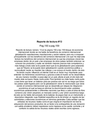 Reporte de lectura #13
Pag.150 a pag.159
Reporte de lectura número 13 en la página 150 a las 159 bloque de economía
internacional donde se me habla de beneficios de comercio internacional
globalización exportaciones importaciones y sector externo pero voy a empezar
principalmente con los beneficios del comercio internacional a lo que me dejó esta
lectura los beneficios del comercio internacional es que las empresas crecen las
empresas dentro de un país y las empresas de otros países también entonces se
conocen los productos y suela ver también mejores precios más competencia y
más trabajo a todo esto se le puede decir qué es la globalización pero aclarando
que es? Bueno se le puede decir globalización cuando económica política y
sociocultural mente se mezclan las culturas y se conoce el mundo dentro de esto
ha tenido mucha influencia el internet Este es un factor muy importante para
entender los fenómenos económicos y gracias a esta el mundo se ha desarrollado
de una manera increíble si pasa algo en un país afecta al país el otro lado del
mundo éste es bueno Hasta cierto punto Pero también es mala hasta cierto punto
o sea tiene que tener un balance para ser positiva aún así no se niega que todos
los países están ligados pero con la globalización viene lo mencionado que viene
siendo el comercio internacional que se desarrolla por etapas de integración
económica el cual se basa en eliminar la discriminación entre unidades
económicas pertenecientes a diferentes naciones que lleva a cabo el área de libre
comercio una Unión aduanera un mercado común y una Unión económica luego
de esto se me habla del concepto de la balanza de pagos Qué es un instrumento y
descriptivo integrante cuya finalidad específica es la de brindar un registro de las
actividades y relaciones económicas en términos generales Cabe señalar que las
entradas de recursos reales como el que origina en importación de bien la
adquisición del servicio productivo de un factor a la contrapartida de una donación
con salida al exterior deben registrarse como ingresos en la cuenta corriente y al
contrario la salida de los recursos reales serán escritas como egresos.
 