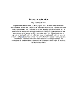 Reporte de lectura #14
Pag.160 a pag.163
Reporte de lectura número 14 de la página 160 a la 163 que nos menciona
principalmente el mercado Internacional del dinero al hablar del mercado de dinero
estamos analizando el tipo de cambio con el cual se suele hacer referencia a la
asociación cambiaria que se puede establecer Entre Dos monedas de distintas
naciones vamos al tipo de cambio y como sus leyes con el tipo de cambio se
expresa su valor de la moneda extranjera en la unidades de la moneda nacional
existen dos tipos de cambio del real y el nominal en el libro se explica cuáles son
sin embargo el cambio nominal Tiene ciertas variaciones por ejemplo una
apreciación de la moneda nacional significa una subida de su precio en términos
de moneda extranjera.
 