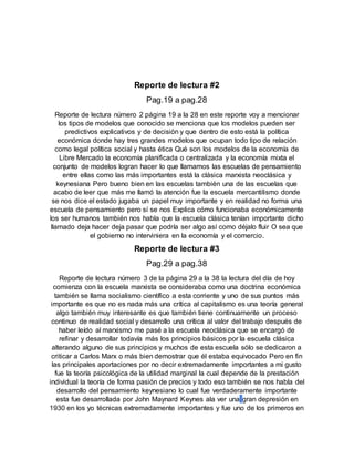 Reporte de lectura #2
Pag.19 a pag.28
Reporte de lectura número 2 página 19 a la 28 en este reporte voy a mencionar
los tipos de modelos que conocido se menciona que los modelos pueden ser
predictivos explicativos y de decisión y que dentro de esto está la política
económica donde hay tres grandes modelos que ocupan todo tipo de relación
como legal política social y hasta ética Qué son los modelos de la economía de
Libre Mercado la economía planificada o centralizada y la economía mixta el
conjunto de modelos logran hacer lo que llamamos las escuelas de pensamiento
entre ellas como las más importantes está la clásica marxista neoclásica y
keynesiana Pero bueno bien en las escuelas también una de las escuelas que
acabo de leer que más me llamó la atención fue la escuela mercantilismo donde
se nos dice el estado jugaba un papel muy importante y en realidad no forma una
escuela de pensamiento pero sí se nos Explica cómo funcionaba económicamente
los ser humanos también nos habla que la escuela clásica tenían importante dicho
llamado deja hacer deja pasar que podría ser algo así como déjalo fluir O sea que
el gobierno no interviniera en la economía y el comercio.
Reporte de lectura #3
Pag.29 a pag.38
Reporte de lectura número 3 de la página 29 a la 38 la lectura del día de hoy
comienza con la escuela marxista se consideraba como una doctrina económica
también se llama socialismo científico a esta corriente y uno de sus puntos más
importante es que no es nada más una crítica al capitalismo es una teoría general
algo también muy interesante es que también tiene continuamente un proceso
continuo de realidad social y desarrollo una crítica al valor del trabajo después de
haber leído al marxismo me pasé a la escuela neoclásica que se encargó de
refinar y desarrollar todavía más los principios básicos por la escuela clásica
alterando alguno de sus principios y muchos de esta escuela sólo se dedicaron a
criticar a Carlos Marx o más bien demostrar que él estaba equivocado Pero en fin
las principales aportaciones por no decir extremadamente importantes a mi gusto
fue la teoría psicológica de la utilidad marginal la cual depende de la prestación
individual la teoría de forma pasión de precios y todo eso también se nos habla del
desarrollo del pensamiento keynesiano lo cual fue verdaderamente importante
esta fue desarrollada por John Maynard Keynes ala ver una gran depresión en
1930 en los yo técnicas extremadamente importantes y fue uno de los primeros en
 