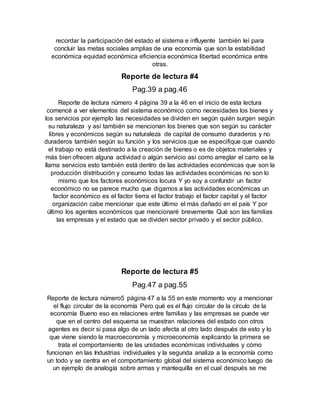 recordar la participación del estado el sistema e influyente también leí para
concluir las metas sociales amplias de una economía que son la estabilidad
económica equidad económica eficiencia económica libertad económica entre
otras.
Reporte de lectura #4
Pag.39 a pag.46
Reporte de lectura número 4 página 39 a la 46 en el inicio de esta lectura
comencé a ver elementos del sistema económico como necesidades los bienes y
los servicios por ejemplo las necesidades se dividen en según quién surgen según
su naturaleza y así también se mencionan los bienes que son según su carácter
libres y económicos según su naturaleza de capital de consumo duraderos y no
duraderos también según su función y los servicios que se especifique que cuando
el trabajo no está destinado a la creación de bienes o es de objetos materiales y
más bien ofrecen alguna actividad o algún servicio así como arreglar el carro se la
llama servicios esto también está dentro de las actividades económicas que son la
producción distribución y consumo todas las actividades económicas no son lo
mismo que los factores económicos locura Y yo soy a confundir un factor
económico no se parece mucho que digamos a las actividades económicas un
factor económico es el factor tierra el factor trabajo el factor capital y el factor
organización cabe mencionar que este último el más dañado en el país Y por
último los agentes económicos que mencionaré brevemente Qué son las familias
las empresas y el estado que se dividen sector privado y el sector público.
Reporte de lectura #5
Pag.47 a pag.55
Reporte de lectura número5 página 47 a la 55 en este momento voy a mencionar
el flujo circular de la economía Pero qué es el flujo circular de la círculo de la
economía Bueno eso es relaciones entre familias y las empresas se puede ver
que en el centro del esquema se muestran relaciones del estado con otros
agentes es decir si pasa algo de un lado afecta al otro lado después de esto y lo
que viene siendo la macroeconomía y microeconomía explicando la primera se
trata el comportamiento de las unidades económicas individuales y cómo
funcionan en las Industrias individuales y la segunda analiza a la economía como
un todo y se centra en el comportamiento global del sistema económico luego de
un ejemplo de analogía sobre armas y mantequilla en el cual después se me
 