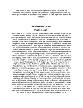 consumidor es decir el consumidor compra cierta ciertas cosas que son
Realmente necesarias no importa si suba mucho o baje poco el precio pero hay
cosas que realmente no son necesarias, entonces si sube el precio lo dejarán de
comprar.
Reporte de lectura #8
Pag.85 a pag.94
Reporte de lectura número 8 página 85 a la 94 seguimos hablando y de cómo se
mire esto se llega a medir con una determinada cantidad de tiempo por ejemplo
cuando una persona desea realizar una compra elige el bien o la mejor canasta de
bienes que satisfacer su necesidad esto provoca muchas curvas de indiferencia
depende lo que esté consumiendo Y de lo que necesite enseguida se me muestra
una gráfica dando un ejemplo de lo anterior dicho y de la manera de cómo puedo
realizar yo mi propia gráfica Luego llegó un punto muy interesante llamado teoría
de Los costos de oferta donde me hablan de la oferta de Mercado la función de
costo que es una manera de graficar las ofertas y algo muy interesante llamado
competencia perfecta donde después se menciona la competencia imperfecta qué
vienen siendo los monopolios oligopolios y competencia monopolística a lo
anterior mencionado se sabe que la oferta de Mercado y costo de producción nivel
tecnológico y precio del bien los cuales son factores importantes para definir cómo
va a ser la función de costos explicó Enseguida lo que es la competencia perfecta
se sabe que en la competencia perfecta para que haya libre concurrencia es
imprescindible la libertad de entrada y salida en las Industrias es decir que no
haya barreras que impiden a una empresa dedicada a producir cualquier cosa
todos los empresarios que deseen pueden destinar su capital a la fabricación de lo
que ellos quieren un ejemplo de harina de trigo mucha cosa y contraria a la
competencia imperfecta que limita a las personas a poder competir contra una
sola empresa por ejemplo Pemex pero también existen monopolios que no son
llevados a cabo por el gobierno como Televisa que anteriormente era la cadena
más fuerte televisión y ellos sólo te Ellos tenían el control absoluto del mercado
pero también existe algo parecido qué viene siendo el oligopolio extremadamente
parecido al monopolio donde suelen ser varios mercaderes o empresarios muchas
veces familiares que manejan un mercado intercambian sus ganancias y manejan
el precio incluye explicar las formas fundamentales de los monopolios los
integrantes suelen ponerse de acuerdo en las condiciones de venta y plazos de
pago siempre se avisan que van a ser se reparten el bentyl el mercado de venta si
van a subir el precio si lo van a bajar y la decisión es de todos juntos.
 