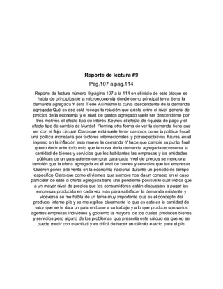 Reporte de lectura #9
Pag.107 a pag.114
Reporte de lectura número 9 página 107 a la 114 en el inicio de este bloque se
habla de principios de la microeconomía dónde como principal tema tiene la
demanda agregada Y ésta Tiene Asimismo la curva descendente de la demanda
agregada Qué es eso está recoge la relación que existe entre el nivel general de
precios de la economía y el nivel de gastos agregado suele ser descendente por
tres motivos el efecto tipo de interés Keynes el efecto de riqueza de pago y el
efecto tipo de cambio de Mundell Fleming otra forma de ver la demanda tiene que
ver con el flujo circular Claro que está suele tener cambios como la política fiscal
una política monetaria por factores internacionales y por expectativas futuras en el
ingreso en la inflación esto mueve la demanda Y hace que cambie su punto final
quiero decir ante todo esto que la curva de la demanda agregada representa la
cantidad de bienes y servicios que los habitantes las empresas y las entidades
públicas de un país quieren comprar para cada nivel de precios se menciona
también que la oferta agregada es el total de bienes y servicios que las empresas
Quieren poner a la venta en la economía nacional durante un periodo de tiempo
específico Claro que como el viernes que siempre nos da un consejo en el caso
particular de este la oferta agregada tiene una pendiente positiva lo cual indica que
a un mayor nivel de precios que los consumidores están dispuestos a pagar las
empresas producida en cada vez más para satisfacer la demanda existente y
viceversa se me habla de un tema muy importante que es el concepto del
producto interno pib y se me explica claramente lo que es este es la cantidad de
valor que se le da a un país en base a su trabajo y a lo que produce son varios
agentes empresas individuos y gobierno la mayoría de los cuales producen bienes
y servicios pero alguno de los problemas que presenta este cálculo es que no se
puede medir con exactitud y es difícil de hacer un cálculo exacto para el pib.
 