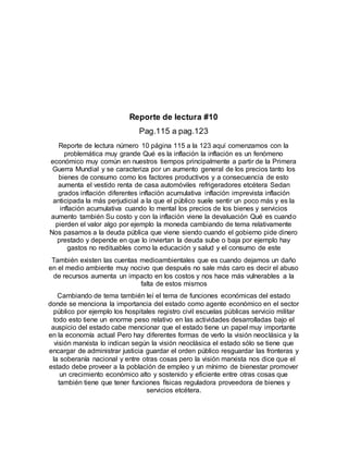 Reporte de lectura #10
Pag.115 a pag.123
Reporte de lectura número 10 página 115 a la 123 aquí comenzamos con la
problemática muy grande Qué es la inflación la inflación es un fenómeno
económico muy común en nuestros tiempos principalmente a partir de la Primera
Guerra Mundial y se caracteriza por un aumento general de los precios tanto los
bienes de consumo como los factores productivos y a consecuencia de esto
aumenta el vestido renta de casa automóviles refrigeradores etcétera Sedan
grados inflación diferentes inflación acumulativa inflación imprevista inflación
anticipada la más perjudicial a la que el público suele sentir un poco más y es la
inflación acumulativa cuando lo mental los precios de los bienes y servicios
aumento también Su costo y con la inflación viene la devaluación Qué es cuando
pierden el valor algo por ejemplo la moneda cambiando de tema relativamente
Nos pasamos a la deuda pública que viene siendo cuando el gobierno pide dinero
prestado y depende en que lo inviertan la deuda sube o baja por ejemplo hay
gastos no redituables como la educación y salud y el consumo de este
También existen las cuentas medioambientales que es cuando dejamos un daño
en el medio ambiente muy nocivo que después no sale más caro es decir el abuso
de recursos aumenta un impacto en los costos y nos hace más vulnerables a la
falta de estos mismos
Cambiando de tema también leí el tema de funciones económicas del estado
donde se menciona la importancia del estado como agente económico en el sector
público por ejemplo los hospitales registro civil escuelas públicas servicio militar
todo esto tiene un enorme peso relativo en las actividades desarrolladas bajo el
auspicio del estado cabe mencionar que el estado tiene un papel muy importante
en la economía actual Pero hay diferentes formas de verlo la visión neoclásica y la
visión marxista lo indican según la visión neoclásica el estado sólo se tiene que
encargar de administrar justicia guardar el orden público resguardar las fronteras y
la soberanía nacional y entre otras cosas pero la visión marxista nos dice que el
estado debe proveer a la población de empleo y un mínimo de bienestar promover
un crecimiento económico alto y sostenido y eficiente entre otras cosas que
también tiene que tener funciones físicas reguladora proveedora de bienes y
servicios etcétera.
 