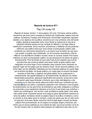 Reporte de lectura #11
Pag.124 a pag.132
Reporte de lectura número 11 de la página 124 a las 132 bueno está la política
económica que tiene como concepto la medida que implementar estado como las
políticas monetarias Fiscales crisis financieras comerciales industriales agrícolas
etcétera y los objetivos de la política económica son muy similares a los del sector
público abolida el desempleo tanto como Elevar la calidad de la vida de la
población también puede ser que combatir la inflación y sin dejar atrás la
distribución conveniente de los recursos económicos y hablando de eso podemos
referirnos a la política fiscal que viene siendo el presupuesto público está
constituida por decisiones del gobierno y se supone que se deben de usar para
que ayuden al pueblo para mantenerla con la economía ascendente evitar la
inflación a la desinflación etcétera muchas veces no se hace verdad Pero bueno
entonces es decir el presupuesto público es una descripción de planes de gasto y
financiamiento Pero de dónde se saca esto Pues de los ingresos que son las
aportaciones que recibe el estado para hacer frente al gasto público esta
integrados en primer lugar Cómo impuestos tanto directos como indirectos en
segundo lugar por los pagos que los usuarios hacen de los servicios públicos y En
tercer lugar por las utilidades realizadas por las empresas públicas en quinto lugar
por la emisión de títulos de deuda pública y en sexto lugar la emisión del papel
moneda en filos fines y objetivos del gasto público es la conservación y
mantenimiento del capital existente en el mejoramiento de atención de ciertas
necesidades productivas aplicación significativa del consumo social como para
educación salud agua fomentar el turismo que a todo esto llegamos a los
impuestos en la más pura teoría clásica de Adam Smith que consideró que los
impuestos deben ser justos y equitativos grabando a los individuos como el gasto
de sostenimiento de una gran finca de arrendarios que están obligados a contribuir
en proporción a sus respectivos intereses en la finca O sea tienes que contribuir o
tienes que contribuyeron hay de otra y sólo el estado lo puede pedir o sea nadie
más puede poner impuestos porque se le pega su gana rápidamente pasamos al
tema de política monetaria donde se explica Qué es la política monetaria y como
su nombre lo dice habla sobre la moneda y sobre los pesos que hay en esto como
la reducción de la tasa interés reducción de El encaje legal y compra de deuda
pública Pero primeramente se me explica el concepto origen y funciones del
dinero que en pocas palabras es una medida de valor que el ser humano se le da
de otra manera esto no significa nada después de explicarme todo esto se me
 