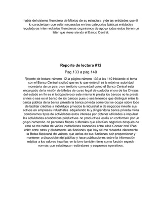 habla del sistema financiero de México de su estructura y de las entidades que él
lo caracterizan que están separadas en tres categorías básicas entidades
reguladoras intermediarias financieras organismos de apoyo todos estos tienen un
líder que viene siendo el Banco Central.
Reporte de lectura #12
Pag.133 a pag.140
Reporte de lectura número 12 la página número 133 a las 140 Iniciando el tema
con el Banco Central explicó que es lo que entendí es la máxima autoridad
monetaria de un país o un territorio comunidad como el Banco Central está
encargado de la misión de billetes de curso legal de custodia el oro de las Divisas
del estado en fin es el todopoderoso este mismo le presta los bancos no le presta
civiles o sea es el banco de los bancos pues o sea tenemos que distinguir entre la
banca pública de la banca privada la banca privada comercial se ocupa sobre todo
de facilitar créditos a individuos privados la Industrial o de negocios invierte sus
activos en empresas industriales adquiriendo la y dirigiendo la banca privada mixta
combinamos tipos de actividades estos interesa por obtener utilidades e impulsar
las actividades económicas productivas no productivas estás en conforman por un
grupo numeroso de personas físicas o Morales que efectúan negocios después de
esto se me habla de varias instituciones bancarias entre ellos Consar cnsf IPab
cnbv entre otras y obviamente las funciones que hay se me recuerda claramente
la Bolsa Mexicana de valores que varias de sus funciones son proporcionar y
mantener a disposición del público y hace publicaciones sobre la información
relativa a los valores inscritos en la bmv también tiene como función expedir
normas que establezcan estándares y esquemas operativos.
 
