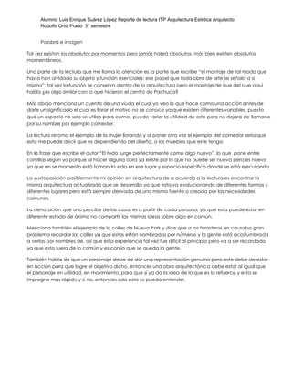 Alumno: Luis Enrique Suárez López Reporte de lectura ITP Arquitectura Estética Arquitecto:
Rodolfo Ortiz Prado 5° semestre
Palabra e imagen
Tal vez existan los absolutos por momentos pero jamás habrá absolutos, más bien existen absolutos
momentáneos.
Una parte de la lectura que me llama la atención es la parte que escribe “el montaje de tal modo que
hasta han olvidado su objeto y función esenciales: ese papel que toda obra de arte se señala a sí
misma”, tal vez la función se conserva dentro de la arquitectura pero el montaje de que del que aquí
habla ¿es algo similar con lo que hicieron el centro de Pachuca?
Más abajo menciona un cuento de una viuda el cual yo veo lo que hace como una acción antes de
darle un significado el cual es llorar el motivo no se conoce ya que existen diferentes variables, puesto
que un espacio no solo se utiliza para comer, puede variar la utilidad de este pero no dejara de llamarse
por su nombre por ejemplo comedor.
La lectura retoma el ejemplo de la mujer llorando y al poner otra vez el ejemplo del comedor seria que
esta me puede decir que es dependiendo del diseño, o los muebles que este tenga.
En la frase que escribe el autor “El todo surge perfectamente como algo nuevo”, lo que pone entre
comillas según yo porque al hacer alguna obra ya existe por lo que no puede ser nueva pero es nueva
ya que en se momento está tomando vida en ese lugar y espacio específico donde se está ejecutando
La yuxtaposición posiblemente mi opinión en arquitectura de a acuerdo a la lectura es encontrar la
misma arquitectura actualizada que se desarrolla ya que esta va evolucionando de diferentes formas y
diferentes lugares pero está siempre derivada de una misma fuente o creada por las necesidades
comunes.
La denotación que uno percibe de las cosas es a partir de cada persona, ya que esta puede estar en
diferente estado de ánimo no compartir las mismas ideas sobre algo en común.
Menciona también el ejemplo de la calles de Nueva York y dice que a los forasteros les causaba gran
problema recordar las calles ya que estas están nombradas por números y la gente está acostumbrada
a verlas por nombres de, así que esta experiencia tal vez fue difícil al principio pero va a ser recordada
ya que esta fuera de lo común y es con lo que se queda la gente.
También habla de que un personaje debe de dar una representación genuina pero este debe de estar
en acción para que logre el objetivo dicho, entonces una obra arquitectónica debe estar al igual que
el personaje en utilidad, en movimiento, para que si ya da la idea de lo que es la refuerce y esta se
impregne más rápido y si no, entonces solo esta se pueda entender.
 