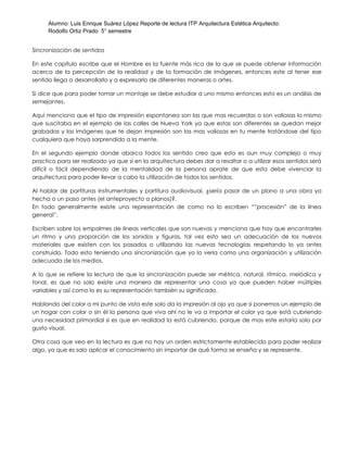 Alumno: Luis Enrique Suárez López Reporte de lectura ITP Arquitectura Estética Arquitecto:
Rodolfo Ortiz Prado 5° semestre
Sincronización de sentidos
En este capítulo escribe que el Hombre es la fuente más rica de la que se puede obtener información
acerca de la percepción de la realidad y de la formación de imágenes, entonces este al tener ese
sentido llega a desarrollarlo y a expresarlo de diferentes maneras o artes.
Si dice que para poder tomar un montaje se debe estudiar a uno mismo entonces esto es un análisis de
semejantes.
Aquí menciona que el tipo de impresión espontanea son las que mas recuerdas o son valiosas lo mismo
que suscitaba en el ejemplo de las calles de Nueva York ya que estas son diferentes se quedan mejor
grabadas y las imágenes que te dejan impresión son las mas valiosas en tu mente tratándose del tipo
cualquiera que haya sorprendido a la mente.
En el segundo ejemplo donde abarca todos los sentido creo que esto es aun muy complejo o muy
practico para ser realizado ya que si en la arquitectura debes dar a resaltar o a utilizar esos sentidos será
difícil o fácil dependiendo de la mentalidad de la persona aprate de que esta debe vivenciar la
arquitectura para poder llevar a cabo la utilización de todos los sentidos.
Al hablar de partituras instrumentales y partitura audiovisual, ¿sería pasar de un plano a una obra ya
hecha o un paso antes (el anteproyecto a planos)?.
En todo generalmente existe una representación de como no lo escriben “”procesión” de la línea
general”.
Escriben sobre los empalmes de líneas verticales que son nuevas y menciona que hay que encontrarles
un ritmo y una proporción de los sonidos y figuras, tal vez esto sea un adecuación de los nuevos
materiales que existen con los pasados o utilizando las nuevas tecnologías respetando lo ya antes
construido. Todo esto teniendo una sincronización que yo lo vería como una organización y utilización
adecuada de los medios.
A lo que se refiere la lectura de que la sincronización puede ser métrica, natural, rítmica, melódica y
tonal, es que no solo existe una manera de representar una cosa ya que pueden haber múltiples
variables y así como lo es su representación también su significado.
Hablando del color a mi punto de vista este solo da la impresión al ojo ya que si ponemos un ejemplo de
un hogar con color o sin él la persona que viva ahí no le va a importar el color ya que está cubriendo
una necesidad primordial si es que en realidad la está cubriendo, porque de mas este estaría solo por
gusto visual.
Otra cosa que veo en la lectura es que no hay un orden estrictamente establecido para poder realizar
algo, ya que es solo aplicar el conocimiento sin importar de qué forma se enseña y se represente.
 