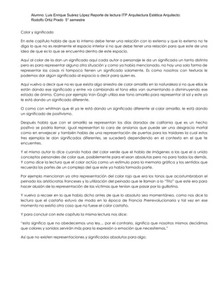 Alumno: Luis Enrique Suárez López Reporte de lectura ITP Arquitectura Estética Arquitecto:
Rodolfo Ortiz Prado 5° semestre
Color y significado
En este capítulo habla de que lo interno debe tener una relación con lo externo y que lo externo no te
diga lo que no es realmente el espacio interior si no que debe tener una relación para que este de una
idea de que es lo que se encuentra dentro de este espacio.
Aquí al color de la dan un significado aquí cada autor o personaje le da un significado un tanto distinta
pero es para representar alguna otra situación y como ya había mencionado, no hay una sola forma de
representar las cosas ni tampoco tienen un significado solamente. Es como nosotros con texturas le
podemos dar algún significado al espacio o decir para quien es.
Aquí vuelvo a decir que no es que exista algo siniestro de color amarillo en la naturaleza si no que ellos le
están dando ese significado y entre va cambiando el tono ellos van aumentando o disminuyendo ese
estado de ánimo. Como por ejemplo Van Gogh utiliza ese tono amarillo para representar al sol y este ya
le está dando un significado diferente.
O como con whitman que él ya le está dando un significado diferente al color amarillo, le está dando
un significado de positivismo.
Después habla que con el amarillo se representan los días dorados de california que es un hecho
positivo se podría llamar, igual representan la cara de ansíanos que puede ser una desgracia mortal
como en envejecer y también habla de una representación de puertas para los traidores la cual estos
tres ejemplos le dan significados diferentes, se sucederá dependiendo en el contexto en el que te
encuentres.
Y el mismo autor lo dice cuando haba del color verde que el habla de imágenes a las que el a unido
conceptos personales de color que, posiblemente para el sean absolutas pero no para todos los demás.
Y como dice la lectura que el color actúa como un estímulo para la memoria gráfica y los sentidos que
recuerda las partes de un complejo del que este ya había formado parte.
Por ejemplo mencionan ya otra representación del color rojo que era los tonos que acostumbraban el
peinado los aristócratas franceses y la utilización del peinado que le llaman a lo “Tito” que este era para
hacer alusión de la representación de las víctimas que tenían que pasar por la guillotina.
Y vuelvo a recaer en lo que había dicho antes de que lo absoluto sea momentáneo, como nos dice la
lectura que el castaño estuvo de moda en la época de Francia Prerrevolucionaria y tal vez en ese
momento no existía otra cosa que no fuese el color castaño.
Y para concluir con este capítulo la misma lectura nos dice:
“esto significa que no obedecemos una ley… por el contrario, significa que nosotros mismos decidimos
que colores y sonidos servirán más para la expresión o emoción que necesitemos.”
Así que no existen representaciones y significados absolutos para algo.
 