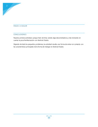 2
PASOS A SEGUIR
CONCLUSIONES
Nuestra primera actividad, aunque fácil, termina siendo algo desorientadora y más tomando en
cuenta la poca familiarización con Android Studio.
Dejando de lado los pequeños problemas, la actividad resulta una forma de entrar en contacto con
las características principales de la forma de trabajar en Android Studio.
 