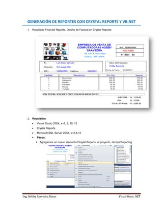 Ing. Hobby Saavedra Rosas Visual Basic. NET
GENERACIÓN DE REPORTES CON CRYSTAL REPORTS Y VB.NET
1. Resultado Final del Reporte, Diseño de Factura en Crystal Reports.
2. Requisitos:
 Visual Studio 200X, x=5, 8, 10, 12
 Crystal Reports
 Microsoft SQL Server 200X, x=5,8,12
 Pasos:
 Agregamos un nuevo elemento Crsytal Reports, al proyecto, de tipo Reporting.
 