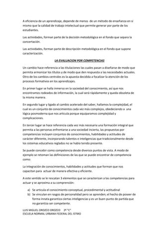 LUIS MIGUEL OROZCO OROZCO 2º “C”
ESCUELA NORMAL URBANA FEDERAL DEL ISTMO
A eficiencia de un aprendizaje, depende de menos de un método de enseñanza en sí
mismo que la calidad de trabajo intelectual que permite generar por parte de los
estudiantes.
Las actividades, forman parte de la decisión metodológica en el fondo que separa la
concertación.
Las actividades, forman parte de descripción metodológica en el fondo que supone
caracterización.
LA EVALUACION POR COMPETENCIAS
Un cambio hace referencia a las titulaciones las cuales pasan a diseñarse de modo que
permita armonizar los títulos y de modo que den respuesta a las necesidades actuales.
Otro de los cambios centrales es la apuesta decidida a focalizar la atención de los
procesos formativos en los aprendizajes.
En primer lugar se halla inmerso en la sociedad del conocimiento, así que nos
encontramos rodeados de información, la cual será rápidamente y queda obsoleta de
la misma manera.
En segundo lugar y ligado al cambio acelerado del saber, hallamos la complejidad, el
cual es un conjunto de conocimientos cada vez más complejos, obedeciendo a una
lógica posmoderna que nos articula porque equiparamos complejidad y
complicaciones.
En tercer lugar se hace referencia cada vez más necesaria una formación integral que
permita a las personas enfrentarse a una sociedad incierta, las propuestas por
competencias incluyen conjuntos de conocimientos, habilidades y actitudes de
carácter diferente, incorporando talentos e inteligencias que tradicionalmente desde
los sistemas educativos reglados no se había tenido presente.
Se puede concebir como competencia desde diversos puntos de vista. A modo de
ejemplo se retoman las definiciones de las que se puede encontrar de competencia
como:
La integración de conocimientos, habilidades y actitudes que forman que nos
capacitan para actuar de manera efectiva y eficiente.
A este sentido se le rescatan 3 elementos que se caracterizan a las competencias para
actuar y se aproxima a su comprensión:
a) Se articula el conocimiento conceptual, procedimental y actitudinal
b) Se vinculan en rasgos de personalidad pero se aprenden; el hecho de poseer de
forma innata garantiza ciertas inteligencias y es un buen punto de partida que
no garantiza ser competente.
 