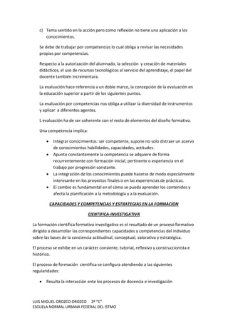 LUIS MIGUEL OROZCO OROZCO 2º “C”
ESCUELA NORMAL URBANA FEDERAL DEL ISTMO
c) Tema sentido en la acción pero como reflexión no tiene una aplicación a los
conocimientos.
Se debe de trabajar por competencias lo cual obliga a revisar las necesidades
propias por competencias.
Respecto a la autorización del alumnado, la selección y creación de materiales
didácticos, el uso de recursos tecnológicos al servicio del aprendizaje, el papel del
docente también incrementara.
La evaluación hace referencia a un doble marco, la concepción de la evaluación en
la educación superior a partir de los siguientes puntos.
La evaluación por competencias nos obliga a utilizar la diversidad de instrumentos
y aplicar a diferentes agentes.
L evaluación ha de ser coherente con el resto de elementos del diseño formativo.
Una competencia implica:
 Integrar conocimientos: ser competente, supone no solo distraer un acervo
de conocimientos habilidades, capacidades, actitudes.
 Apunto constantemente la competencia se adquiere de forma
recurrentemente con formación inicial, pertinente o experiencia en el
trabajo por progresión constante.
 La integración de los conocimientos puede hacerse de modo especialmente
interesante en los proyectos finales o en las experiencias de prácticas.
 El cambio es fundamental en el cómo se pueda aprender los contenidos y
afecta la planificación a la metodología y a la evaluación.
CAPACIDADES Y COMPETENCIAS Y ESTRATEGIAS EN LA FORMACION
CIENTIFICA-INVESTIGATIVA
La formación científica formativa investigativa es el resultado de un proceso formativo
dirigido a desarrollar las correspondientes capacidades y competencias del individuo
sobre las bases de la conciencia actitudinal, conceptual, valorativa y estratégica.
El proceso se exhibe en un carácter consiente, tutorial, reflexivo y construccionista e
histórico.
El proceso de formación científica se configura atendiendo a las siguientes
regularidades:
 Resulta la interacción ente los procesos de docencia e investigación
 