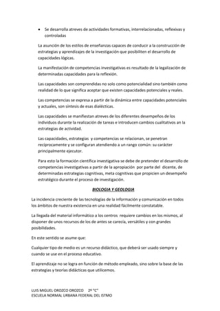 LUIS MIGUEL OROZCO OROZCO 2º “C”
ESCUELA NORMAL URBANA FEDERAL DEL ISTMO
 Se desarrolla atreves de actividades formativas, interrelacionadas, reflexivas y
controladas
La asunción de los estilos de enseñanzas capaces de conducir a la construcción de
estrategias y aprendizajes de la investigación que posibiliten el desarrollo de
capacidades lógicas.
La manifestación de competencias investigativas es resultado de la legalización de
determinadas capacidades para la reflexión.
Las capacidades son comprendidas no solo como potencialidad sino también como
realidad de lo que significa aceptar que existen capacidades potenciales y reales.
Las competencias se expresa a partir de la dinámica entre capacidades potenciales
y actuales, son síntesis de esas dialécticas.
Las capacidades se manifiestan atreves de los diferentes desempeños de los
individuos durante la realización de tareas e introducen cambios cualitativos an la
estrategias de actividad.
Las capacidades, estrategias y competencias se relacionan, se penetran
recíprocamente y se configuran atendiendo a un rango común: su carácter
principalmente ejecutor.
Para esto la formación científica investigativa se debe de pretender el desarrollo de
competencias investigativas a partir de la apropiación por parte del dicente, de
determinadas estrategias cognitivas, meta cognitivas que propicien un desempeño
estratégico durante el proceso de investigación.
BIOLOGIA Y GEOLOGIA
La incidencia creciente de las tecnologías de la información y comunicación en todos
los ámbitos de nuestra existencia en una realidad fácilmente constatable.
La llegada del material informático a los centros requiere cambios en los mismos, al
disponer de unos recursos de los de antes se carecía, versátiles y con grandes
posibilidades.
En este sentido se asume que:
Cualquier tipo de medio es un recurso didáctico, que deberá ser usado siempre y
cuando se use en el proceso educativo.
El aprendizaje no se logra en función de método empleado, sino sobre la base de las
estrategias y teorías didácticas que utilicemos.
 