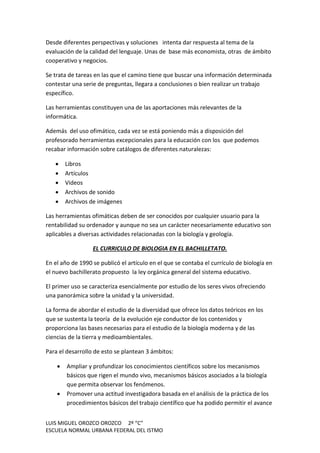 LUIS MIGUEL OROZCO OROZCO 2º “C”
ESCUELA NORMAL URBANA FEDERAL DEL ISTMO
Desde diferentes perspectivas y soluciones intenta dar respuesta al tema de la
evaluación de la calidad del lenguaje. Unas de base más economista, otras de ámbito
cooperativo y negocios.
Se trata de tareas en las que el camino tiene que buscar una información determinada
contestar una serie de preguntas, llegara a conclusiones o bien realizar un trabajo
específico.
Las herramientas constituyen una de las aportaciones más relevantes de la
informática.
Además del uso ofimático, cada vez se está poniendo más a disposición del
profesorado herramientas excepcionales para la educación con los que podemos
recabar información sobre catálogos de diferentes naturalezas:
 Libros
 Artículos
 Videos
 Archivos de sonido
 Archivos de imágenes
Las herramientas ofimáticas deben de ser conocidos por cualquier usuario para la
rentabilidad su ordenador y aunque no sea un carácter necesariamente educativo son
aplicables a diversas actividades relacionadas con la biología y geología.
EL CURRICULO DE BIOLOGIA EN EL BACHILLETATO.
En el año de 1990 se publicó el artículo en el que se contaba el currículo de biología en
el nuevo bachillerato propuesto la ley orgánica general del sistema educativo.
El primer uso se caracteriza esencialmente por estudio de los seres vivos ofreciendo
una panorámica sobre la unidad y la universidad.
La forma de abordar el estudio de la diversidad que ofrece los datos teóricos en los
que se sustenta la teoría de la evolución eje conductor de los contenidos y
proporciona las bases necesarias para el estudio de la biología moderna y de las
ciencias de la tierra y medioambientales.
Para el desarrollo de esto se plantean 3 ámbitos:
 Ampliar y profundizar los conocimientos científicos sobre los mecanismos
básicos que rigen el mundo vivo, mecanismos básicos asociados a la biología
que permita observar los fenómenos.
 Promover una actitud investigadora basada en el análisis de la práctica de los
procedimientos básicos del trabajo científico que ha podido permitir el avance
 