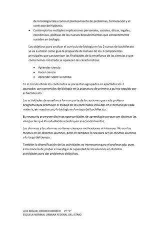 LUIS MIGUEL OROZCO OROZCO 2º “C”
ESCUELA NORMAL URBANA FEDERAL DEL ISTMO
de la biología tales como el planteamiento de problemas, formulación y el
contraste de hipótesis.
 Contempla las múltiples implicaciones personales, sociales, éticas, legales,
económicas, políticas de los nuevos descubrimientos que contantemente
suceden en biología.
Los objetivos para analizar el currículo de biología en los 2 cursos de bachillerato
se va a utilizar como guía la propuesta de Hansen de los 3 componentes
principales que caracterizan las finalidades de la enseñanza de las ciencias y que
como hemos mostrado se aparecen las características:
 Aprender ciencia
 Hacer ciencia
 Aprender sobre la ciencia
En el círculo oficial los contenidos se presentan agrupados en apartados los 3
apartados con contenidos de biología en la asignatura de primero a quinto seguido por
el bachillerato.
Las actividades de enseñanza forman parte de las acciones que cada profesor
programa para promover el trabajo de los contenidos incluidos en el temario de cada
materia, en nuestro caso la biología en la etapa del bachillerato.
Es necesario promover distintas oportunidades de aprendizaje porque son distintas las
vías por las que los estudiantes construyen sus conocimientos.
Los alumnos y las alumnas no tienen siempre motivaciones ni intereses. No son las
mismas en los distintos alumnos, pero en tampoco lo sea para ser los mismos alumnos
a lo largo del tiempo.
También la diversificación de las actividades es interesante para el profesorado, pues
es la manera de probar e investigar la capacidad de los alumnos en distintas
actividades para dar problemas didácticos.
 