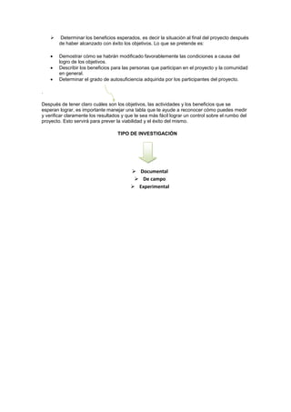    Determinar los beneficios esperados, es decir la situación al final del proyecto después
        de haber alcanzado con éxito los objetivos. Lo que se pretende es:

        Demostrar cómo se habrán modificado favorablemente las condiciones a causa del
        logro de los objetivos.
        Describir los beneficios para las personas que participan en el proyecto y la comunidad
        en general.
        Determinar el grado de autosuficiencia adquirida por los participantes del proyecto.

.

Después de tener claro cuáles son los objetivos, las actividades y los beneficios que se
esperan lograr, es importante manejar una tabla que te ayude a reconocer cómo puedes medir
y verificar claramente los resultados y que te sea más fácil lograr un control sobre el rumbo del
proyecto. Esto servirá para prever la viabilidad y el éxito del mismo.

                                   TIPO DE INVESTIGACIÓN




                                           Documental
                                            De campo
                                           Experimental
 