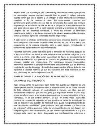 llegado antes que sus colegas y ha colocado algunas sillas de manera precipitada;
los personajes, aunque dominen bastante bien su papel no saben realmente
cuándo tienen que salir a escena y se entregan a tallos intercambios de miradas
complejas a fin de pasarse el relevo; los espectadores presentes son
generalmente profesionales de este tipo de ceremonias, los cuales casi siempre
disponen ya de la información que se les va a dar porque la escuela siempre ha
sido para ellos un lugar al fin al cabo bastante favorable y ya conocen los códigos.
Después de los discursos habituales, a veces los debates se tambalean
pesadamente debido a los largos momentos de silencio, donde estallan de golpe
ciertas pinceladas agresivas contenidas durante largo tiempo.
A esto vienen a añadirse sentimientos curiosos hacia el cuerpo docente, a quien
están obligados a reconocer un poder sobre el futuro escolar de sus hijos y una
competencia en la materia impartida, pero a quien niegan, normalmente, el
conocimiento de las realidades socioeconómicas.
Podemos asimismo utilizar este texto para la formación de maestros; después de
la lectura individual, se pedirá a cada participante que anote las imágenes que le
vienen a la mente, entre ellas serían susceptibles de figurar las concepciones del
aprendizaje que están aquí puestas en práctica. En pequeños grupos intentamos
entonces resaltar una imagen-clave. Por intergrupos (grupos transversales)
intentamos desarrollar la concepción dominante del aprendizaje que es referencia
implícita de toda la discusión. 4poseéis los conocimientos, sólo os lo tenéis que
reprochar a vosotros mismos, ya que las ocasiones con toda evidencia, os han
sido ofrecidas y las habéis dejado escapar.32.
SOBRE EL ORIGEN Y LA FUNCIÓN DE LAS REPRESENTACIONES
DOMINANTES DEL APRENDIZAJE
Tales concepciones no surgen por azar. Tanto más cuanto que disponen de una
fuerza que les permite presentarse como la esencia misma de las cosas, más allá
de toda refutación racional, en contradicción a menudo con otras que son
abiertamente confesadas por otro lado, pero que no parecen llevarse a cabo. Todo
ocurre, en efecto, como si se argumentasen dentro de un orden específico, el de la
«sensatez», o el del sentido común», al que en cierto modo estaríamos
condenados, a partir del momento en que quisiéramos hablar de aprendizaje. No
sólo se trataría de una cuestión de "facilidad" sino, quizás más profundamente, de
una cuestión de «posibilidad": ¿qué podemos decir del aprender que desconoce
las imágenes? ¿Cómo podemos hablar de un desarrollo de este tipo, fugaz y por,
completo ligado a las circunstancias, de otra manera que refiriéndolo a lo que el
lenguaje sabe hacer, es decir, designando sus manifestaciones exteriores e
 