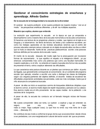 Gestionar el conocimiento estrategias de enseñanza y
aprendizaje. Alfredo Gadino
De la escuela de la homogeneidad a la escuela de la diversidad
El carácter de nuestra profesión el de nuestra profesión de maestro implica ´´vivir en el
medio ´´ de perspectivas analíticas diferentes y de allí los múltiples aspectos.
Maestro que explica, alumno que entiende
La evolución que experimento la escuela en la época en que yo empezaba a
desempeñarme como maestro llevo de la escuela memorística a la escuela comprensiva.
Si hacemos una lectura de os programas urbanos y rurales que rigieron en el siglo xx en
Uruguay y si observamos los libros de lectura, los textos y los cuadernos escolares ,así
como los trabajos aparecidos en las revistas educativas veremos que el centro del
proceso educativo siempre estuvo colocado en el objeto de estudio ellos nos lleva a inferir
que no hubo un desarrollo fuerte de las practicas paidocentricas acorde a las posturas
teóricas definida por los autores de la escuela nueva .
El merito de la escuela después del medio siglo fue la preocupación por incorporar
formas de razonamiento , lo que significo el respeto a la inteligencia infantil , ya por
entonces comprendida mas como una potencia que como una facultad inamovible. El
maestro explicaba y si el niño no entendía el maestro buscaba otra forma más accesible
de presentar el tema, volvía a explicar allanando las dificultades.
Lo que caracteriza esta postura docente es un planteo que comienza por definir el punto
de llegada, que generalmente corresponde al conocimiento de un contenido del programa
escolar (por ejemplo, enseñar a escribir una carta o distinguir las clases de triángulos
según sus ángulos).partiendo del objetivo definido, el docente trataba de escalonar las
dificultades proponiendo actividades secuenciadas, cada vez más complejas, hasta que el
niño alcanzara la competencia buscada.
A pesar de ellos se inicio un auspicioso camino de búsquedas didácticas dirigidas a que
el alumno común, el alumno medio dejara de repetir respuestas y pensara con su cabeza.
Ese alumno medio era el niño proveniente de las capas medias de la población o de
sectores de la burguesía.
A pesar de ello, la escuela los conducía así al llamado triangulo vicioso del fracaso
escolar:
Me cuesta comprender: debo ser tonto, Lo vuelven a explicar y sigo sin entender: es
seguro que soy tonto, mejor no hago
nada (o mejor, hago cualquier cosa), Lo que hice no sirvió: soy más tonto de lo que
creía…. (Baroody; 81)
Se contribuía de ese modo a conformar el grupo de los que se acostumbran desde chicos
a ser perdedores, con una marginalización cultural del sector social del que se proviene.
 