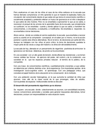 Pero analicemos el caso de los niños el caso de los niños exitosos en la escuela que
hemos llamado comprensiva: el niño aprendía lo que el maestro le explicaba; había una
circulación del conocimiento desde el que sabia (el que tenía el conocimiento científico o
socialmente aceptado) y pretendía rellenar un hueco de ignorancia en el niño o desplazar
lo que sabía de otra manera. Pero no se enseñaba a aprovechar lo que ya se sabía, a
reconocer el porqué de los errores de lo aprendido fuera de la escuela, que simplemente
se sustituían; no se enseñaba cuando y donde aplicar lo que se sabía, a transferir los
conocimientos, a vincularlos, a evaluarlos, a modificarlos. Se enseñaba a responder, no
se enseñaba a tomar decisiones.
Ahora vemos donde se cortaba el camino explicativo: la escuela que enseñaba a razonar
ponía su acento en la compresión conceptual, en el saber por sí mismo, no en la acción
posterior cuando esta ofrecía alternativas. No en la toma de decisiones por parte del niño.
Aunque se trabajara con los niños el juicio crítico, la toma de decisiones quedaba la
mayor parte de las veces a cargo del maestro o la dirección del establecimiento.
La escuela de hoy, alienada en un pensamiento de raigambre positivista de arrinconar la
ignorancia con técnicas didácticas, de pronto se ha encontrado:
En una sociedad con un alto grado de tensión, donde afloran las resistencias y se tornan
menos visibles las formas de ejercicio del poder, del control y de la contención, una
sociedad en la que los espacios privados reducen el terreno de lo público, de lo
compartido.
Con una masa de conocimientos científicos, cuantitativamente crecientes y cuya validez
se determina por criterios distintos a los de la experiencia. Con importantes aportes de la
investigación socio-cognitiva sobre el aprendizaje. Con una pedagogía critica, que
considera el papel histórico de la educación en la conservación de lo instituido.
Con una población escolar heterogénea, en la que aumenta la cantidad de niños que
asumen, mas allá de la clase social de la que provengan, roles de adultos.
Con la perdida de espacios institucionales donde se discutan
El desarrollo del pensamiento algorítmico ya no alcanza
Se requiere una escuela donde colectivamente se asuman, con sensibilidad creciente,
nuevos compromisos personales y sociales para generar respuestas alternativas, tomar
decisiones y actuar con responsabilidad en esta situación nueva.
 