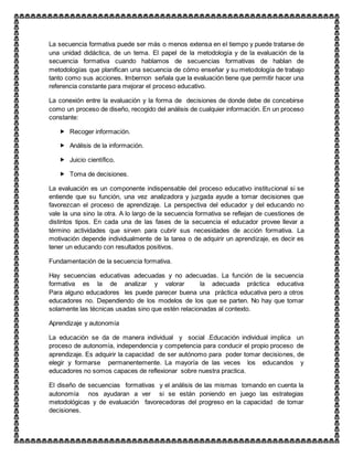 La secuencia formativa puede ser más o menos extensa en el tiempo y puede tratarse de
una unidad didáctica, de un tema. El papel de la metodología y de la evaluación de la
secuencia formativa cuando hablamos de secuencias formativas de hablan de
metodologías que planifican una secuencia de cómo enseñar y su metodología de trabajo
tanto como sus acciones. Imbernon señala que la evaluación tiene que permitir hacer una
referencia constante para mejorar el proceso educativo.
La conexión entre la evaluación y la forma de decisiones de donde debe de concebirse
como un proceso de diseño, recogido del análisis de cualquier información. En un proceso
constante:
 Recoger información.
 Análisis de la información.
 Juicio científico.
 Toma de decisiones.
La evaluación es un componente indispensable del proceso educativo institucional si se
entiende que su función, una vez analizadora y juzgada ayude a tomar decisiones que
favorezcan el proceso de aprendizaje. La perspectiva del educador y del educando no
vale la una sino la otra. A lo largo de la secuencia formativa se reflejan de cuestiones de
distintos tipos. En cada una de las fases de la secuencia el educador provee llevar a
término actividades que sirven para cubrir sus necesidades de acción formativa. La
motivación depende individualmente de la tarea o de adquirir un aprendizaje, es decir es
tener un educando con resultados positivos.
Fundamentación de la secuencia formativa.
Hay secuencias educativas adecuadas y no adecuadas. La función de la secuencia
formativa es la de analizar y valorar la adecuada práctica educativa
Para alguno educadores les puede parecer buena una práctica educativa pero a otros
educadores no. Dependiendo de los modelos de los que se parten. No hay que tomar
solamente las técnicas usadas sino que estén relacionadas al contexto.
Aprendizaje y autonomía
La educación se da de manera individual y social .Educación individual implica un
proceso de autonomía, independencia y competencia para conducir el propio proceso de
aprendizaje. Es adquirir la capacidad de ser autónomo para poder tomar decisiones, de
elegir y formarse permanentemente. La mayoría de las veces los educandos y
educadores no somos capaces de reflexionar sobre nuestra practica.
El diseño de secuencias formativas y el análisis de las mismas tomando en cuenta la
autonomía nos ayudaran a ver si se están poniendo en juego las estrategias
metodológicas y de evaluación favorecedoras del progreso en la capacidad de tomar
decisiones.
 