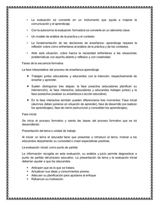 • La evaluación se convierte en un instrumento que ayuda a mejorar la
comunicación y el aprendizaje.
• Con la autonomía la evaluación formadora se convierte en un elemento clave.
• Un modelo de análisis de la practica y el contexto:
• La fundamentación de las decisiones de enseñanza- aprendizaje requiere la
reflexión sobre cómo enfrentarse al análisis de la práctica y de los contextos.
• Ante esta situación, cobra fuerza la necesidad enfrentarse a las situaciones
problemáticas con espíritu abierto y reflexivo y con creatividad.
Fases de la secuencia formativa
La fase interpretativa del proceso de enseñanza-aprendizaje
 Trabajan juntos educadores y educandos con la intención, respectivamente de
enseñar y aprender.
 Suelen distinguirse tres etapas: la fase preactiva (educadores planifican su
intervención), la fase interactiva (educadores y educandos trabajan juntos) y la
fase postactiva (evalúan su enseñanza o acción educativa).
 En la fase interactiva también pueden diferenciarse tres momentos: Fase inicial
(alumnos deben ponerse en situación de aprender), fase de desarrollo (se realizan
los aprendizajes), fase de cierre (estructuran y consolidan los aprendizajes).
Fase inicial
Se inicia el proceso formativo y sienta las bases del proceso formativo que se irá
desarrollando
Presentación del tema o unidad de trabajo
Al iniciar un tema el educador tiene que presentar o introducir el tema, motivar a los
educandos despertando su curiosidad o crean expectativas positivas.
La evaluación inicial, como punto de partida
La información recogida en esta evaluación, su análisis y juicio permite diagnosticar e
punto de partida del proceso educativo. La presentación de tema y la evaluación inicial
deberían ayudar a que los educandos:
 Anticipen que es lo que se tratara.
 Actualicen sus ideas y conocimientos previos.
 Adecuen su planificación para ajustarse al enfoque
 Refuercen su motivación.
 