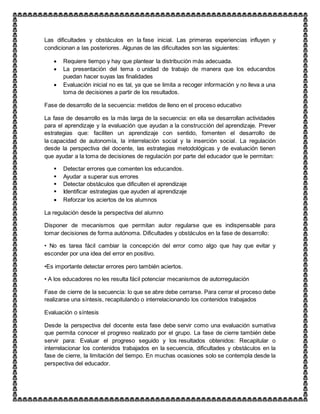 Las dificultades y obstáculos en la fase inicial. Las primeras experiencias influyen y
condicionan a las posteriores. Algunas de las dificultades son las siguientes:
 Requiere tiempo y hay que plantear la distribución más adecuada.
 La presentación del tema o unidad de trabajo de manera que los educandos
puedan hacer suyas las finalidades
 Evaluación inicial no es tal, ya que se limita a recoger información y no lleva a una
toma de decisiones a partir de los resultados.
Fase de desarrollo de la secuencia: metidos de lleno en el proceso educativo
La fase de desarrollo es la más larga de la secuencia: en ella se desarrollan actividades
para el aprendizaje y la evaluación que ayudan a la construcción del aprendizaje. Prever
estrategias que: faciliten un aprendizaje con sentido, fomenten el desarrollo de
la capacidad de autonomía, la interrelación social y la inserción social. La regulación
desde la perspectiva del docente, las estrategias metodológicas y de evaluación tienen
que ayudar a la toma de decisiones de regulación por parte del educador que le permitan:
 Detectar errores que comenten los educandos.
 Ayudar a superar sus errores
 Detectar obstáculos que dificulten el aprendizaje
 Identificar estrategias que ayuden al aprendizaje
 Reforzar los aciertos de los alumnos
La regulación desde la perspectiva del alumno
Disponer de mecanismos que permitan autor regularse que es indispensable para
tomar decisiones de forma autónoma. Dificultades y obstáculos en la fase de desarrollo:
• No es tarea fácil cambiar la concepción del error como algo que hay que evitar y
esconder por una idea del error en positivo.
•Es importante detectar errores pero también aciertos.
• A los educadores no les resulta fácil potenciar mecanismos de autorregulación
Fase de cierre de la secuencia: lo que se abre debe cerrarse. Para cerrar el proceso debe
realizarse una síntesis, recapitulando o interrelacionando los contenidos trabajados
Evaluación o síntesis
Desde la perspectiva del docente esta fase debe servir como una evaluación sumatíva
que permita conocer el progreso realizado por el grupo. La fase de cierre también debe
servir para: Evaluar el progreso seguido y los resultados obtenidos: Recapitular o
interrelacionar los contenidos trabajados en la secuencia, dificultades y obstáculos en la
fase de cierre, la limitación del tiempo. En muchas ocasiones solo se contempla desde la
perspectiva del educador.
 
