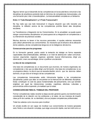 Algunos temen que el desarrollo de las competencias en la escuela lleve a renunciar a las
disciplinas de enseñanza poniendo todo en términos de competencias transversales y de
una formación pluri, inter o transdisciplinar . La transversalidad completa es un fantasma
Entre << Todo Disciplinario>> y <<Todo Transversal>>
No hay nada que sea todo transversal ni ninguna situación que sólo necesite una
disciplina, la reflexión acerca de las competencias prohíbe liberar alas disciplinas
escolares.
La Transferencia e Integración de los Conocimientos. En la actualidad, se puede querer
otorgar conocimientos disciplinarios sin preocuparse de su integración en competencias o
su intervención de prácticas sociales.
Muchos alumnos no tienen ni los recursos personales, ni ayudas externas necesarias
para utilizar plenamente sus conocimientos. Es necesario que el esfuerzo de la utilización
de los saberes y de las competencias tenga eco en la inteligencia del alumno.
Consecuencias para los programas
En la formación general, podría existir la tentación de trabajar en forma separada
capacidades descontextualizadas, definidas a un nivel de abstracción: saber comunicar,
razonar, argumentar, negociar, organizar, aprender, buscar informaciones, dirigir una
observación, crear una estrategia, tomar o justificar una decisión.
La idea de las competencias
Una base de competencias es un documento que enumera, de manera organizada, las
competencias a las que se debe dirigir una formación. Una base de competencias no es
un programa clásico, no dice lo que se necesita diseñar, sino lo que los alumnos deben
dominar y lo que dice en la lengua de las competencias
Las competencias transversales están íntimamente ligadas a las competencias
disciplinarias puesto que ellas se encuentran en la intersección de diferentes disciplinas.
Estas constituyen no solo los pasos fundamentales del pensamiento, sino que también
engloban por igual las interacciones sociales, cognitivas, afectivas, culturales y
psicomotrices entre el aprendiz y la realidad que lo rodea.
CONSECUENCIAS PARA EL TRABAJO DEL PROFESOR
Formar competencias reales durante la etapa escolar general supone una transformación
considerable de la relación con los profesores y el saber, de sus maneras de impartir
clase ya fin de cuentas, de su identidad y de sus propias competencias profesionales.
Tratar los saberes como recursos para movilizar
Un simple erudito sin ser capaz de movilizar sus conocimientos de manera apropiada
será, frente a una situación compleja, que exige una acción rápida, casi tan inútil como un
 