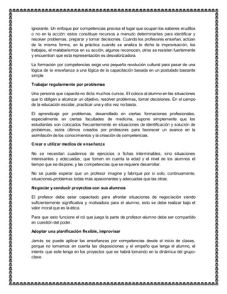 ignorante. Un enfoque por competencias precisa el lugar que ocupan los saberes eruditos
o no en la acción: estos constituye recursos a menudo determinantes para identificar y
resolver problemas, preparar y tomar decisiones. Cuando los profesores enseñan, actúan
de la misma forma, en la práctica cuando se analiza lo dicho la improvisación, los
trabajos, el malabarismos en su acción, algunos reconocen, otros se resisten fuertemente
y encuentran que esta representación es desvalorizadora.
La formación por competencias exige una pequeña revolución cultural para pasar de una
lógica de la enseñanza a una lógica de la capacitación basada en un postulado bastante
simple
Trabajar regularmente por problemas
Una persona que capacita no dicta muchos cursos. El coloca al alumno en las situaciones
que lo obligan a alcanzar un objetivo, resolver problemas, tomar decisiones. En el campo
de la educación escolar, practicar una y otra vez no basta.
El aprendizaje por problemas, desarrollado en ciertas formaciones profesionales,
especialmente en ciertas facultades de medicina, supone simplemente que los
estudiantes son colocados frecuentemente en situaciones de identificación y solución de
problemas, estos últimos creados por profesores para favorecer un avance en la
asimilación de los conocimientos y la creación de competencias.
Crear o utilizar medios de enseñanza
No se necesitan cuadernos de ejercicios o fichas interminables, sino situaciones
interesantes y adecuadas, que tomen en cuenta la edad y el nivel de los alumnos el
tiempo que se dispone, y las competencias que se requiere desarrollar.
No se puede esperar que un profesor imagine y fabrique por si solo, continuamente,
situaciones-problemas todas más apasionantes y adecuadas que las otras.
Negociar y conducir proyectos con sus alumnos
El profesor debe estar capacitado para afrontar situaciones de negociación siendo
suficientemente significativa y motivadora para el alumno, esto se debe realizar bajo el
valor moral que es la ética.
Para que esto funcione el rol que juega la parte de profesor-alumno debe ser compartido
en cuestión del poder.
Adoptar una planificación flexible, improvisar
Jamás se puede aplicar las enseñanzas por competencias desde el inicio de clases,
porque no tomamos en cuenta las disposiciones y el empeño que tenga el alumno, el
interés que este tenga en los proyectos que se habrá tomando en la dinámica del grupo-
clase.
 