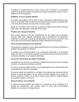 El trabajo por competencias lleva a hacer menos cosas, a dedicarse a una pequeña
cantidad de situaciones solidas y fecundas que producen aprendizajes y giran en torno a
saberes de mucha importancia.
Establecer un nuevo contrato didáctico
El contrato entre profesor- alumno debe ser que en cada parte se debe saber escuchar,
tratar de comprender, hacer sus ejercicios concienzudamente y restituir sus adquisiciones
en el marco de las pruebas de conocimiento con lápiz y papel.
Siendo así, se le pide al alumno que sea un profesional reflexivo, este contrato exige que
deban tener más coherencia y continuidad de las clases.
Practicar una evaluación formadora
Este contrato didáctico sufre una transformación ya que sugiere que la evaluación
formativa deber estar integrada naturalmente ante la administración de situaciones-
problemas. En esta parte la fuente de retroalimentación varia veces es el profesor u otro
alumno pero en fin es la misma realidad que resiste y desmiente los pronósticos.
Hacia una mejor separación entre disciplinas
Una separación disciplinaria menos rígida exige literalmente una formación disciplinaria y
científica más aguda de los profesores.
Es posible que la enseñanza básica no es radicalmente impensable en la enseñanza
media, pero este no es el problema además los profesores de las escuelas que enseñan
numerosas disciplinas, no son capaces de liberarlas.
Convencer a los alumnos de cambiar de profesión
Los profesores que se unen a un enfoque por competencias tienen que vencer un desafío:
convencer a sus alumnos de trabajar y aprender.
Por eso los profesores deben de tener un rol de negociadores con los alumnos para evitar
las estrategias de huida de los estudiantes.
En general cuando los estudiantes se enfrentan con profesores que realmente tratan de
negociar el sentido del trabajo y de los saberes escolares después de un tiempo, los
alumnos aceptan el método y se movilizan cuando se les propone un contrato didáctico
que respete su palabra y su persona.
Nueva formación, nueva identidad
El sistema educativo depende del acuerdo y el compromiso de los profesores en el
enfoque por competencias, dicho enfoque supone un nuevo tipo de personalidad,
identidad, de formación en el trabajo docente.
 