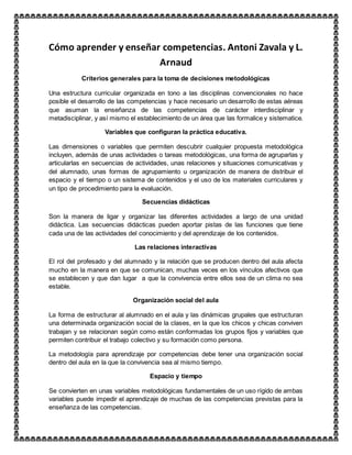 Cómo aprender y enseñar competencias. Antoni Zavala y L.
Arnaud
Criterios generales para la toma de decisiones metodológicas
Una estructura curricular organizada en tono a las disciplinas convencionales no hace
posible el desarrollo de las competencias y hace necesario un desarrollo de estas aéreas
que asuman la enseñanza de las competencias de carácter interdisciplinar y
metadisciplinar, y así mismo el establecimiento de un área que las formalice y sistematice.
Variables que configuran la práctica educativa.
Las dimensiones o variables que permiten descubrir cualquier propuesta metodológica
incluyen, además de unas actividades o tareas metodológicas, una forma de agruparlas y
articularlas en secuencias de actividades, unas relaciones y situaciones comunicativas y
del alumnado, unas formas de agrupamiento u organización de manera de distribuir el
espacio y el tiempo o un sistema de contenidos y el uso de los materiales curriculares y
un tipo de procedimiento para la evaluación.
Secuencias didácticas
Son la manera de ligar y organizar las diferentes actividades a largo de una unidad
didáctica. Las secuencias didácticas pueden aportar pistas de las funciones que tiene
cada una de las actividades del conocimiento y del aprendizaje de los contenidos.
Las relaciones interactivas
El rol del profesado y del alumnado y la relación que se producen dentro del aula afecta
mucho en la manera en que se comunican, muchas veces en los vínculos afectivos que
se establecen y que dan lugar a que la convivencia entre ellos sea de un clima no sea
estable.
Organización social del aula
La forma de estructurar al alumnado en el aula y las dinámicas grupales que estructuran
una determinada organización social de la clases, en la que los chicos y chicas conviven
trabajan y se relacionan según como están conformadas los grupos fijos y variables que
permiten contribuir el trabajo colectivo y su formación como persona.
La metodología para aprendizaje por competencias debe tener una organización social
dentro del aula en la que la convivencia sea al mismo tiempo.
Espacio y tiempo
Se convierten en unas variables metodológicas fundamentales de un uso rígido de ambas
variables puede impedir el aprendizaje de muchas de las competencias previstas para la
enseñanza de las competencias.
 