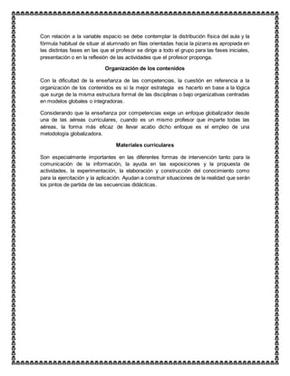 Con relación a la variable espacio se debe contemplar la distribución física del aula y la
fórmula habitual de situar al alumnado en filas orientadas hacia la pizarra es apropiada en
las distintas fases en las que el profesor se dirige a todo el grupo para las fases iniciales,
presentación o en la reflexión de las actividades que el profesor proponga.
Organización de los contenidos
Con la dificultad de la enseñanza de las competencias, la cuestión en referencia a la
organización de los contenidos es si la mejor estrategia es hacerlo en base a la lógica
que surge de la misma estructura formal de las disciplinas o bajo organizativas centradas
en modelos globales o integradoras.
Considerando que la enseñanza por competencias exige un enfoque globalizador desde
una de las aéreas curriculares, cuando es un mismo profesor que imparte todas las
aéreas, la forma más eficaz de llevar acabo dicho enfoque es el empleo de una
metodología globalizadora.
Materiales curriculares
Son especialmente importantes en las diferentes formas de intervención tanto para la
comunicación de la información, la ayuda en las exposiciones y la propuesta de
actividades, la experimentación, la elaboración y construcción del conocimiento como
para la ejercitación y la aplicación. Ayudan a construir situaciones de la realidad que serán
los pintos de partida de las secuencias didácticas.
 