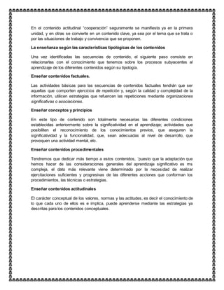 En el contenido actitudinal “cooperación” seguramente se manifiesta ya en la primera
unidad, y en otras se convierte en un contenido clave, ya sea por el tema que se trata o
por las situaciones de trabajo y convivencia que se proponen.
La enseñanza según las características tipológicas de los contenidos
Una vez identificadas las secuencias de contenido, el siguiente paso consiste en
relacionarlas con el conocimiento que tenemos sobre los procesos subyacentes al
aprendizaje de los diferentes contenidos según su tipología.
Enseñar contenidos factuales.
Las actividades básicas para las secuencias de contenidos factuales tendrán que ser
aquellas que comporten ejercicios de repetición y, según la calidad y complejidad de la
información, utilicen estrategias que refuercen las repeticiones mediante organizaciones
significativas o asociaciones.
Enseñar conceptos y principios
En este tipo de contenido son totalmente necesarias las diferentes condiciones
establecidas anteriormente sobre la significatividad en el aprendizaje; actividades que
posibiliten el reconocimiento de los conocimientos previos, que aseguren la
significatividad y la funcionalidad, que, sean adecuadas al nivel de desarrollo, que
provoquen una actividad mental, etc.
Enseñar contenidos procedimentales
Tendremos que dedicar más tiempo a estos contenidos, ´puesto que la adaptación que
hemos hacer de las consideraciones generales del aprendizaje significativo es ms
compleja, el dato más relevante viene determinado por la necesidad de realizar
ejercitaciones suficientes y progresivas de las diferentes acciones que conforman los
procedimientos, las técnicas o estrategias.
Enseñar contenidos actitudinales
El carácter conceptual de los valores, normas y las actitudes, es decir el conocimiento de
lo que cada uno de ellos es e implica, puede aprenderse mediante las estrategias ya
descritas para los contenidos conceptuales.
 