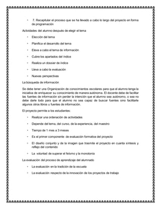  7. Recapitular el proceso que se ha llevado a cabo lo largo del proyecto en forma
de programación
Actividades del alumno después de elegir el tema
 Elección del tema
 Planifica el desarrollo del tema
 Eleva a cabo el tema de información
 Cubre los apartados del índice
 Realiza un dossier de índice
 Lleva a cabo la evaluación
 Nuevas perspectivas
La búsqueda de información
Se debe tener una Organización de conocimientos escolares para que el alumno tenga la
iniciativa de enriquecer su conocimiento de manera autónoma. El docente debe de facilitar
las fuentes de información sin perder la intención que el alumno sea autónomo, o sea no
debe darle todo para que el alumno no sea capaz de buscar fuentes sino facilitarle
algunos otros libros u fuentes de información.
El proyecto permite a los estudiantes:
 Realizar una ordenación de actividades
 Depende del tema, del curso, de la experiencia, del maestro
 Tiempo de 1 mes a 3 meses
 Es el primer componente de evaluación formativa del proyecto
 El diseño conjunto y de la imagen que trasmite el proyecto en cuanta síntesis y
reflejo del contenido
 La voluntad de superar el feísmo y la monotonía
La evaluación del proceso de aprendizaje del alumnado
 La evaluación en la tradición de la escuela
 La evaluación respecto de la innovación de los proyectos de trabajo
 
