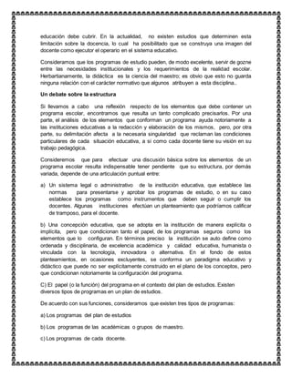 educación debe cubrir. En la actualidad, no existen estudios que determinen esta
limitación sobre la docencia, lo cual ha posibilitado que se construya una imagen del
docente como ejecutor el operario en el sistema educativo.
Consideramos que los programas de estudio pueden, de modo excelente, servir de gozne
entre las necesidades institucionales y los requerimientos de la realidad escolar.
Herbartianamente, la didáctica es la ciencia del maestro; es obvio que esto no guarda
ninguna relación con el carácter normativo que algunos atribuyen a esta disciplina..
Un debate sobre la estructura
Si llevamos a cabo una reflexión respecto de los elementos que debe contener un
programa escolar, encontramos que resulta un tanto complicado precisarlos. Por una
parte, el análisis de los elementos que conforman un programa ayuda notoriamente a
las instituciones educativas a la redacción y elaboración de los mismos, pero, por otra
parte, su delimitación afecta a la necesaria singularidad que reclaman las condiciones
particulares de cada situación educativa, a si como cada docente tiene su visión en su
trabajo pedagógica.
Consideremos que para efectuar una discusión básica sobre los elementos de un
programa escolar resulta indispensable tener pendiente que su estructura, por demás
variada, depende de una articulación puntual entre:
a) Un sistema legal o administrativo de la institución educativa, que establece las
normas para presentarse y aprobar los programas de estudio, o en su caso
establece los programas como instrumentos que deben seguir o cumplir los
docentes. Algunas instituciones efectúan un planteamiento que podríamos calificar
de tramposo, para el docente.
b) Una concepción educativa, que se adopta en la institución de manera explícita o
implícita, pero que condicionan tanto el papel, de los programas seguros como los
elementos que lo configuran. En términos preciso la institución se auto define como
ordenada y disciplinaria, de excelencia académica y calidad educativa, humanista o
vinculada con la tecnología, innovadora o alternativa. En el fondo de estos
planteamientos, en ocasiones excluyentes, se conforma un paradigma educativo y
didáctico que puede no ser explícitamente construido en el plano de los conceptos, pero
que condicionan notoriamente la configuración del programa.
C) El papel (o la función) del programa en el contexto del plan de estudios. Existen
diversos tipos de programas en un plan de estudios.
De acuerdo con sus funciones, consideramos que existen tres tipos de programas:
a) Los programas del plan de estudios
b) Los programas de las académicas o grupos de maestro.
c) Los programas de cada docente.
 