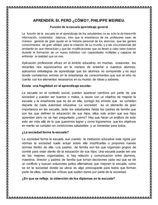 APRENDER, SI. PERO ¿CÓMO?, PHILIPPE MEIRIEU.
Función de la escuela aprendizaje general
La función de la escuela en el aprendizaje de los estudiantes no es solo la de transmitir
información, contenidos básicos, sino que la enseñanza de los profesores sean de
manera general de gran ayuda en la historia personal de los alumnos, que les genere
conocimientos de gran utilidad para la creación de su mundo, y a las circunstancias del
ambiente en que interactúan y que las modificaciones que se lleven a cabo sean buenos
durante la formación de un nuevo individuo con capacidades múltiples y capaces de
enfrentar la realidad que se vive.
Aplicación profesional eficaz en el ámbito educativo, en muchas ocasiones los
docentes nos equivocamos en la manera de enseñar a nuestros alumnos,
aplicamos estrategias de aprendizaje que los alumnos no comprende y es aquí
donde cometemos errores en la enseñanza de conocimientos que aun el niño no
cuenta con los elementos necesarios en su mundo de ideas y saberes.
Existe una fragilidad en el aprendizaje escolar.
La escuela en el contexto social, pueden aparecer cambios por parte de una
sociedad y pueden ser buenos o malos, a veces con un objetivo de mejorar la
escuela y la enseñanza que se da en ella, corregir los errores que se cometen
departe de cada autoridad educativa. La sociedad es un elemento de gran
importancia en las escuela, tanto los estudiantes hasta los padres de familia que
son los que definen la educación de sus hijos, ellos solo piden que sus hijos
aprendan pero no se han preguntado ¿cómo? Hay que hacer un análisis de todo
esto ver más allá de lo que queremos lograr y como lograremos que los objetivos
en mente se cumplan en condiciones saludables y un bienestar para todos.
¿La sociedad forma la escuela?
La sociedad forma la escuela, aun cuando la institución educativa esta rígida por
normas la sociedad suele actuar sobre ella modificarlas o propones nuevas
normas dentro de ella. Los padres de familia son los que organizan grupos de
comité para estar atento de la educación de sus hijos. Una escuela puede ser una
de las mejores organizadas, si hay relación y comunicación entre alumnos,
maestros, director y padres de familia que toman decisiones cada vez que se dé
un conflicto y buscan soluciones juntos alternativas que mejoren la escuela, como
se en la sociedad donde se ubica es algo preocupante para todos que forman
parte de ellas, sobres las criticas que suelen darse por parte de la sociedad.
¿En que se refleja la obtención de los diplomas en la escuela?
 