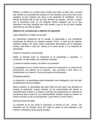 Obtener un diploma en muchos casos resulta para todos un logro más, un papel
que certifica a ver aprobado los estudios en una institución, pero pocas veces se le
agradece al buen maestro que educa a los estudiante; la mentalidad de los
padres de familia está en que sus hijos terminen sus estudio primario y seguir
con la secundaria, pero yo me pregunto habrán analizado que es lo que
adquirieron sus hijos mediante ese ciclo escolar y que le han de servir durante
esos años en una aula de clases.
Objetivos de competencias y objetivos de capacidad
¿Qué entendemos al hablar de escuela?
La especificad profesional de la escuela, el aprendizaje y sus verdaderas
condiciones de eficacia se esquivan siempre. Como si para que los alumnos
aprendan bastara con reunir ciertas condiciones relacionados con el calendario
escolar, para llevar a cabo las clases en un cierto tiempo y a un ambiente de
aprendizaje.
Centrar la escuela en el aprendizaje
Definir al docente como un profesional en el aprendizaje, y ayudarles a
construirse, en este ámbito, una verdadera identidad.
¿Cuándo el maestro enseña y el alumno no se enseña?
La pedagogía no es ni mucho menos la ciencia de la educación. La ciencia de la
educación.es una práctica de la decisión que concierne a este ultimo. La
incertidumbre es su destino. Como es el destino de toda gestión.
Pedagogía exógena
La educación y el aprendizaje están concebidos como endógenos y por otro lado
la organización como lo exógeno.
Marco socrático un aprendizaje que fuera vivido de ese modo, que atribuyera al
maestro la paternidad, aunque indirecta, de los conocimientos del alumno, lo
aniquilaría tanto al aluno y al maestro, el primero se desvanecería y el segundo se
derrumbaría bajo el peso de una responsabilidad ilimitada aunque el maestro su
función se limita a la de un acompañante, y seria eficaz y menos dañino.
Reconocimiento del sujeto
La sociedad es la que dirige la educación, el entorno en que vivimos los
individuos son los deciden como vivir, tanto la cultura en que pertenece y las
distintas costumbres de los grupos sociales.
 