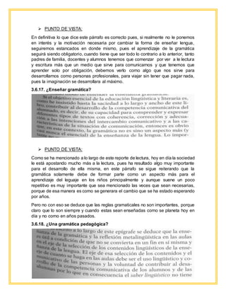  PUNTO DE VISTA:
En definitiva lo que dice este párrafo es correcto pues, si realmente no le ponemos
en interés y la motivación necesaria por cambiar la forma de enseñar lengua,
seguiremos estancados en donde mismo, pues el aprendizaje de la gramática
seguirá siendo obligatorio, cuando tiene que ser todo lo contrario a lo anterior, tanto
padres de familia, docentes y alumnos tenemos que comenzar por ver a le lectura
y escritura más que un medio que sirve para comunicarnos y que tenemos que
aprender solo por obligación, debemos verlo como algo que nos sirve para
desarrollarnos como personas profesionales, para viajar sin tener que pagar nada,
pues la imaginación se desarrollara al máximo.
3.6.17. ¿Enseñar gramática?
 PUNTO DE VISTA:
Como se ha mencionado a lo largo de este reporte de lectura, hoy en día la sociedad
le está apostando mucho más a la lectura, pues ha resultado algo muy importante
para el desarrollo de ella misma, en este párrafo se sigue reiterando que la
gramática solamente debe de formar parte como un aspecto más para el
aprendizaje del leguaje en los niños principalmente y aunque suene un poco
repetitivo es muy importante que sea mencionado las veces que sean necesarias,
porque de esa manera es como se generara el cambio que se ha estado esperando
por años.
Pero no con eso se deduce que las reglas gramaticales no son importantes, porque
claro que lo son siempre y cuando estas sean enseñadas como se planeta hoy en
día y no como en años pasados.
3.6.18. ¿Una gramática pedagógica?
 