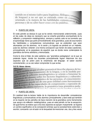  PUNTO DE VISTA:
En este párrafo se deduce lo que se ha venido mencionando anteriormente, pues
en las aulas de clase es necesario que se enseñe gramática acompañada de la
reflexión y compresión metalingüística, siempre y cuando esto no se convierta que
el aprendizaje tiene que partir primordialmente de la gramática, pues de esa manera
las habilidades y competencias comunicativas que se pretenden que sean
alcanzadas por los alumnos, no lo serán y lo logrado se perderá en un instante,
pues los alumnos volverán a la misma concepción que tienen de estas cuestiones,
principalmente en la asignatura de español, que es donde viene contemplada la
gramática de forma arbitraria y memorizada.
Como lo dice el título de este subtema una “gramática pedagógica”, es lo que se
pretende lograr, donde los docentes principalmente logren relacionar los dos
aspectos que se piden para la enseñanza del lenguaje: el saber escribir
correctamente y a su vez saber comprender lo que se lee.
3.6.19. Ideas claves.
 PUNTO DE VISTA:
En realidad toda la lectura habla de la importancia de desarrollar competencias
lingüísticas y comunicativas en los alumnos principalmente y claro está que también
en la mayoría de los párrafos de hace mención de la gramática como herramienta
que apoyo a la reflexión metalingüística, pues en este párrafo no fue la excepción,
de igual forma se reitera que si los dos aspectos se apoyan mutuamente se lograra
un cambio significativo en la concepción errónea que la sociedad tiene sobre leer y
escribir, concuerdo con el autor en la terquedad de mencionar una, dos y tres veces
 