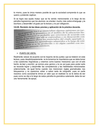 lo mismo, pues la única manera posible de que la sociedad comprenda lo que se
quiere y pretende explicar.
Si se logra esa ayuda mutua que se ha venido mencionando a lo largo de los
párrafos lograremos que los alumnos se orienten mucho más sobre el lenguaje y la
escritura y desarrollen el gusto por la lectura y no por obligación.
3.6.20. Revisión de las ideas previas y aplicación de la práctica docente.
 PUNTO DE VISTA:
Realmente estuve de acuerdo con la mayoría de los puntos que se trataron en esta
lectura; pues desafortunadamente no le tomamos la importancia que se debe tomar
a las cuestiones lingüísticas y creemos como buenos mexicanos que con el solo
hecho de leer y escribir, ya somos unos genios y no es así pues para poder serlo
se necesita lograr y desarrollar las competencias y las habilidades mencionadas
anteriormente, de igual forma cuando nos mencionan reglas gramaticales nos
bloqueamos y no queremos volver a saber nada de ortografía, pues en parte
nosotros como sociedad le dimos un valor que en realidad no se le debía de dar
pues como se dijo a lo largo de estos párrafos la gramática solamente debe de ser
una herramienta de apoyo.
 