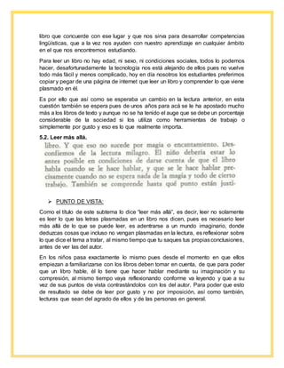 libro que concuerde con ese lugar y que nos sirva para desarrollar competencias
lingüísticas, que a la vez nos ayuden con nuestro aprendizaje en cualquier ámbito
en el que nos encontremos estudiando.
Para leer un libro no hay edad, ni sexo, ni condiciones sociales, todos lo podemos
hacer, desafortunadamente la tecnología nos está alejando de ellos pues no vuelve
todo más fácil y menos complicado, hoy en día nosotros los estudiantes preferimos
copiar y pegar de una página de internet que leer un libro y comprender lo que viene
plasmado en él.
Es por ello que así como se esperaba un cambio en la lectura anterior, en esta
cuestión también se espera pues de unos años para acá se le ha apostado mucho
más a los libros de texto y aunque no se ha tenido el auge que se debe un porcentaje
considerable de la sociedad si los utiliza como herramientas de trabajo o
simplemente por gusto y eso es lo que realmente importa.
5.2. Leer más allá.
 PUNTO DE VISTA:
Como el título de este subtema lo dice “leer más allá”, es decir, leer no solamente
es leer lo que las letras plasmadas en un libro nos dicen, pues es necesario leer
más allá de lo que se puede leer, es adentrarse a un mundo imaginario, donde
deduzcas cosas que incluso no vengan plasmadas en la lectura, es reflexionar sobre
lo que dice el tema a tratar, al mismo tiempo que tu saques tus propiasconclusiones,
antes de ver las del autor.
En los niños pasa exactamente lo mismo pues desde el momento en que ellos
empiezan a familiarizarse con los libros deben tomar en cuenta, de que para poder
que un libro hable, él lo tiene que hacer hablar mediante su imaginación y su
compresión, al mismo tiempo vaya reflexionando conforme va leyendo y que a su
vez de sus puntos de vista contrastándolos con los del autor. Para poder que esto
de resultado se debe de leer por gusto y no por imposición, así como también,
lecturas que sean del agrado de ellos y de las personas en general.
 