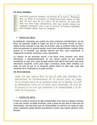 5.3. De lo simbólico.
 PUNTO DE VISTA:
Es totalmente importante que cuando los niños empiecen a familiarizarse con los
libros, las personas adultas le hagan ver que no por el hecho de leer un libro y
dejarlo de leer después lo que nace de él muere, pues al contrario tanto los niños
como las personas en general pueden revivir esos acontecimientos cuantas veces
quieran en el momento que decidan retomar ese libro, pues nuevamente la
imaginación comienza recobrase y vives nuevamente.
La mayoría de las personas vemos a los libros como recursos para sacar
información y desafortunadamente no nos damos cuenta de que estamos
cometiendo un gran error, pues de igual manera más allá de solo servir para sacar
información requerida, sirven para viajar a universos jamás antes visitados y lo
mejor de esto es que no es necesario gastar dinero en este viaje, pues solo
necesitas de tu imaginación y tu gusto por leer.
5.4. De la memoria.
 PUNTO DE VISTA:
Si bien es cierto la memoria es algo indispensable en la vida de cualquier persona
y más aún cuando se habla de lectura, pues a pesar de que esta no tiene que ser
memorizada, más bien tiene que ser comprendida, la memoria nos ayuda en gran
parte a grabarnos partes del libro que llamaron mucha más nuestra atención como
lectores.
 