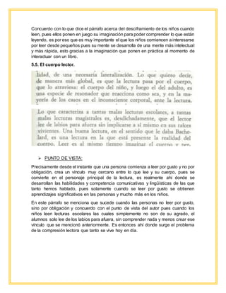 Concuerdo con lo que dice el párrafo acerca del desciframiento de los niños cuando
leen, pues ellos ponen en juego su imaginación para poder comprender lo que están
leyendo, es por eso que es muy importante el que los niños comiencen a interesarse
por leer desde pequeños pues su mente se desarrolla de una mente más intelectual
y más rápida, esto gracias a la imaginación que ponen en práctica al momento de
interactuar con un libro.
5.5. El cuerpo lector.
 PUNTO DE VISTA:
Precisamente desde el instante que una persona comienza a leer por gusto y no por
obligación, crea un vínculo muy cercano entre lo que lee y su cuerpo, pues se
convierte en el personaje principal de la lectura, es realmente ahí donde se
desarrollan las habilidades y competencia comunicativas y lingüísticas de las que
tanto hemos hablado, pues solamente cuando se leer por gusto se obtienen
aprendizajes significativos en las personas y mucho más en los niños.
En este párrafo se menciona que sucede cuando las personas no leer por gusto,
sino por obligación y concuerdo con el punto de vista del autor pues cuando los
niños leen lecturas escolares las cuales simplemente no son de su agrado, el
alumnos solo lee de los labios para afuera, sin comprender nada y menos crear ese
vínculo que se mencionó anteriormente. Es entonces ahí donde surge el problema
de la compresión lectora que tanto se vive hoy en día.
 